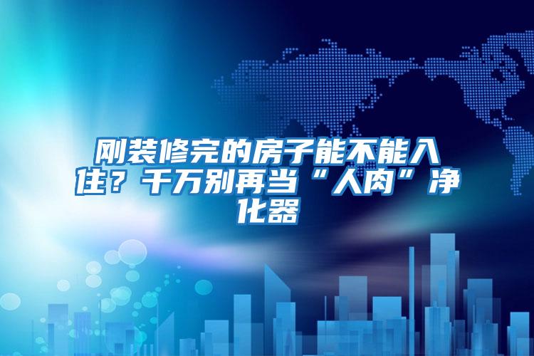 剛裝修完的房子能不能入住？千萬別再當“人肉”凈化器