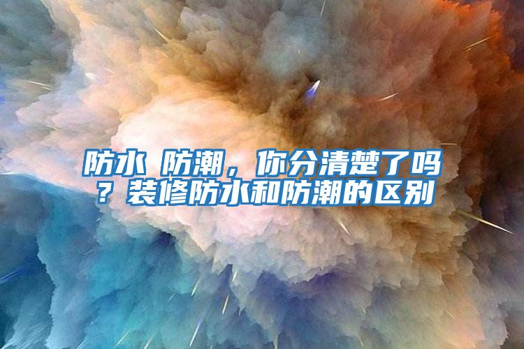 防水≠防潮，你分清楚了嗎？裝修防水和防潮的區(qū)別