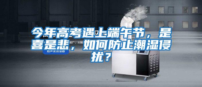 今年高考遇上端午節，是喜是悲，如何防止潮濕侵擾？