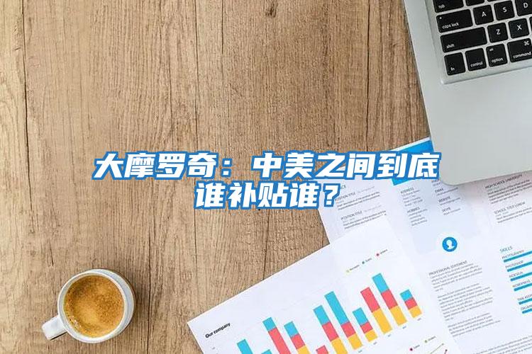 大摩羅奇：中美之間到底誰補(bǔ)貼誰？