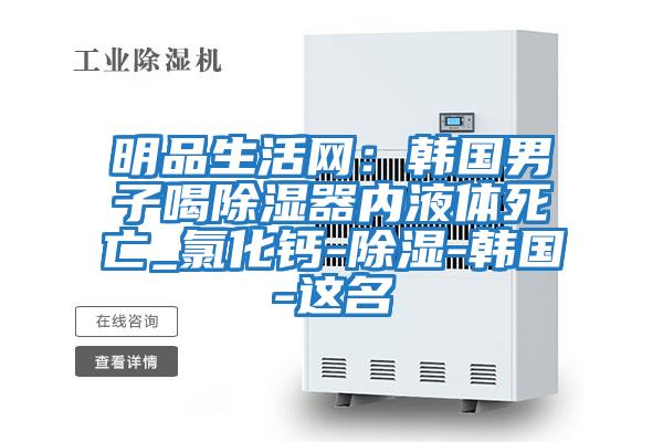 明品生活網：韓國男子喝除濕器內液體死亡_氯化鈣-除濕-韓國-這名
